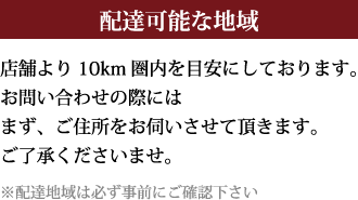 【配達可能な地域】店舗より10km圏内を目安にしております。お問い合わせの際にはまずご住所をお伺いさせて頂きます。ご了承くださいませ。※配達地域は必ず事前にご確認下さい