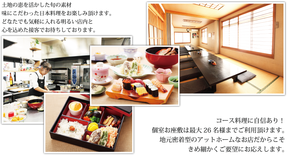 土地の恵を活かした旬の素材味にこだわった日本料理をお楽しみ頂けます。どなたでも気軽に入れる明るい店内と心を込めた接客でお待ちしております。コース料理に自信あり！個室お座敷は最大26名様までご利用頂けます。地元密着型のアットホームなお店だからこそきめ細かくご要望にお応えします。