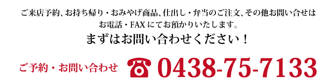 ご来店予約、お持ち帰り・おみやげ商品、仕出し・弁当のご注文、その他お問い合せはお電話・FAXにてお預かりいたします。まずはお問い合わせください！